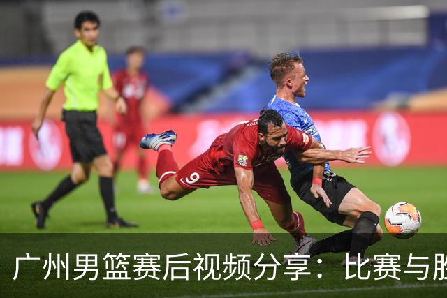 广州男篮赛后视频分享：比赛与胜利的双重乐趣